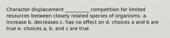 Character displacement __________ competition for limited resources between closely related species of organisms. a. increase b. decreases c. has no effect on d. choices a and b are true e. choices a, b, and c are true