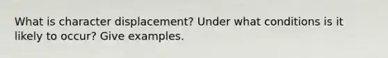 What is character displacement? Under what conditions is it likely to occur? Give examples.