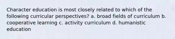 Character education is most closely related to which of the following curricular perspectives? a. broad fields of curriculum b. cooperative learning c. activity curriculum d. humanistic education