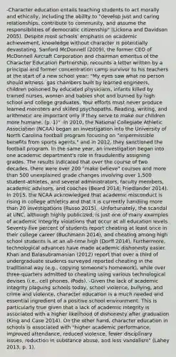 -Character education entails teaching students to act morally and ethically, including the ability to "develop just and caring relationships, contribute to community, and assume the responsibilities of democratic citizenship" (Lickona and Davidson 2005). Despite most schools' emphasis on academic achievement, knowledge without character is potentially devastating. Sanford McDonnell (2009), the former CEO of McDonnell Aircraft Corporation and chairman emeritus of the Character Education Partnership, recounts a letter written by a principal and former concentration camp survivor to his teachers at the start of a new school year: "My eyes saw what no person should witness: gas chambers built by learned engineers, children poisoned by educated physicians, infants killed by trained nurses, women and babies shot and burned by high school and college graduates. Your efforts must never produce learned monsters and skilled psychopaths. Reading, writing, and arithmetic are important only if they serve to make our children more humane. (p. 1)" -In 2010, the National Collegiate Athletic Association (NCAA) began an investigation into the University of North Carolina football program focusing on "impermissible benefits from sports agents," and in 2012, they sanctioned the football program. In the same year, an investigation began into one academic department's role in fraudulently assigning grades. The results indicated that over the course of two decades, there were over 200 "make believe" courses and more than 500 unexplained grade changes involving over 1,500 student-athletes, and several administrators, faculty members, academic advisors, and coaches (Beard 2014; Friedlander 2014). In 2015, the NCAA acknowledged that academic misconduct is rising in college athletics and that it is currently handling more than 20 investigations (Russo 2015). -Unfortunately, the scandal at UNC, although highly publicized, is just one of many examples of academic integrity violations that occur at all education levels. Seventy-five percent of students report cheating at least once in their college career (Buchmann 2014), and cheating among high school students is at an all-time high (Dorff 2014). Furthermore, technological advances have made academic dishonesty easier. Khan and Balasubramanian (2012) report that over a third of undergraduate students surveyed reported cheating in the traditional way (e.g., copying someone's homework), while over three-quarters admitted to cheating using various technological devises (i.e., cell phones, iPods). -Given the lack of academic integrity plaguing schools today, school violence, bullying, and crime and violence, character education is a much needed and essential ingredient of a positive school environment. This is particularly true given that a lack of academic integrity is associated with a higher likelihood of dishonesty after graduation (King and Case 2014). On the other hand, character education in schools is associated with "higher academic performance, improved attendance, reduced violence, fewer disciplinary issues, reduction in substance abuse, and less vandalism" (Lahey 2013, p. 1).