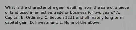 What is the character of a gain resulting from the sale of a piece of land used in an active trade or business for two years? A. Capital. B. Ordinary. C. Section 1231 and ultimately long-term capital gain. D. Investment. E. None of the above.