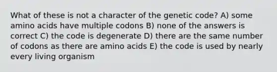 What of these is not a character of the genetic code? A) some amino acids have multiple codons B) none of the answers is correct C) the code is degenerate D) there are the same number of codons as there are amino acids E) the code is used by nearly every living organism