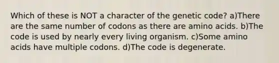 Which of these is NOT a character of the genetic code? a)There are the same number of codons as there are amino acids. b)The code is used by nearly every living organism. c)Some amino acids have multiple codons. d)The code is degenerate.