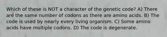 Which of these is NOT a character of the genetic code? A) There are the same number of codons as there are <a href='https://www.questionai.com/knowledge/k9gb720LCl-amino-acids' class='anchor-knowledge'>amino acids</a>. B) The code is used by nearly every living organism. C) Some amino acids have multiple codons. D) The code is degenerate.