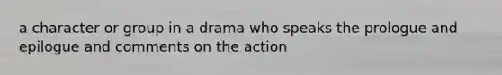 a character or group in a drama who speaks the prologue and epilogue and comments on the action