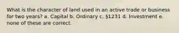 What is the character of land used in an active trade or business for two years? a. Capital b. Ordinary c. §1231 d. Investment e. none of these are correct.