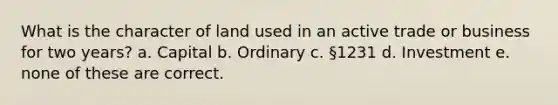 What is the character of land used in an active trade or business for two years? a. Capital b. Ordinary c. §1231 d. Investment e. none of these are correct.