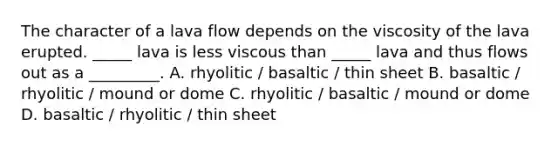 The character of a lava flow depends on the viscosity of the lava erupted. _____ lava is less viscous than _____ lava and thus flows out as a _________. A. rhyolitic / basaltic / thin sheet B. basaltic / rhyolitic / mound or dome C. rhyolitic / basaltic / mound or dome D. basaltic / rhyolitic / thin sheet