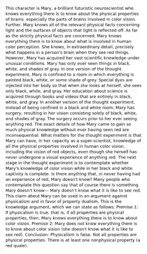 This character is Mary, a brilliant futuristic neuroscientist who knows everything there is to know about the physical properties of brains, especially the parts of brains involved in color vision. Further, Mary knows all of the relevant physical facts concerning light and the surfaces of objects that light is reflected off. As far as the strictly physical facts are concerned, Mary knows everything there is to know about what is involved in human color perception. She knows, in extraordinary detail, precisely what happens in a person's brain when they see red things. However, Mary has acquired her vast scientific knowledge under unusual conditions. Mary has only ever seen things in black, white, and shades of gray. In one version of the thought experiment, Mary is confined to a room in which everything is painted black, white, or some shade of grey. Special dyes are injected into her body so that when she looks at herself, she sees only black, white, and gray. Her education about science is acquired through books and videos that are entirely in black, white, and gray. In another version of the thought experiment, instead of being confined in a black and white room, Mary has surgery, resulting in her vision consisting solely of black, white, and shades of gray. The surgery occurs prior to her ever seeing anything red. The exact details of how Mary came to gain so much physical knowledge without ever having seen red are inconsequential. What matters for the thought experiment is that Mary can have, in her capacity as a super-scientist, knowledge of all the physical properties involved in human color vision, including the vision of red objects, even though she herself has never undergone a visual experience of anything red. The next stage in the thought experiment is to contemplate whether Mary's knowledge of color vision while in her black and white captivity is complete. Is there anything that, in never having had an experience of red, Mary doesn't know? Many people who contemplate this question say that of course there is something Mary doesn't know— Mary doesn't know what it is like to see red. This claim about Mary can be used in an argument against physicalism and in favor of property dualism. This is the knowledge argument, which we can state as follows: Premise 1: If physicalism is true, that is, if all properties are physical properties, then, Mary knows everything there is to know about color vision. Premise 2: Mary does not know everything there is to know about color vision (she doesn't know what it is like to see red). Conclusion: Physicalism is false. Not all properties are physical properties. There is at least one nonphysical property (a red quale).