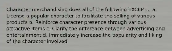 Character merchandising does all of the following EXCEPT... a. License a popular character to facilitate the selling of various products b. Reinforce character presence through various attractive items c. Clarify the difference between advertising and entertainment d. Immediately increase the popularity and liking of the character involved