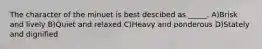The character of the minuet is best descibed as _____. A)Brisk and lively B)Quiet and relaxed C)Heavy and ponderous D)Stately and dignified