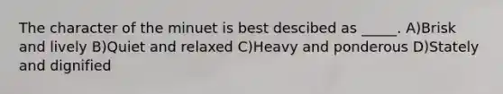 The character of the minuet is best descibed as _____. A)Brisk and lively B)Quiet and relaxed C)Heavy and ponderous D)Stately and dignified