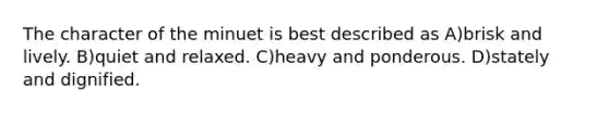 The character of the minuet is best described as A)brisk and lively. B)quiet and relaxed. C)heavy and ponderous. D)stately and dignified.