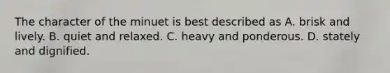 The character of the minuet is best described as A. brisk and lively. B. quiet and relaxed. C. heavy and ponderous. D. stately and dignified.