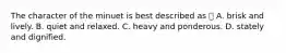 The character of the minuet is best described as  A. brisk and lively. B. quiet and relaxed. C. heavy and ponderous. D. stately and dignified.