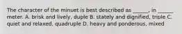 The character of the minuet is best described as ______, in ______ meter. A. brisk and lively, duple B. stately and dignified, triple C. quiet and relaxed, quadruple D. heavy and ponderous, mixed