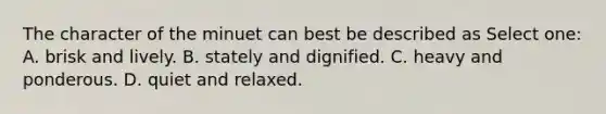 The character of the minuet can best be described as Select one: A. brisk and lively. B. stately and dignified. C. heavy and ponderous. D. quiet and relaxed.