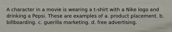 A character in a movie is wearing a t-shirt with a Nike logo and drinking a Pepsi. These are examples of a. product placement. b. billboarding. c. guerilla marketing. d. free advertising.