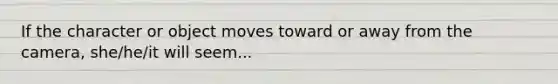 If the character or object moves toward or away from the camera, she/he/it will seem...