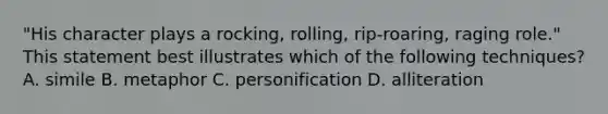 "His character plays a rocking, rolling, rip-roaring, raging role." This statement best illustrates which of the following techniques? A. simile B. metaphor C. personification D. alliteration