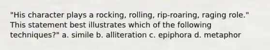 "His character plays a rocking, rolling, rip-roaring, raging role." This statement best illustrates which of the following techniques?" a. simile b. alliteration c. epiphora d. metaphor