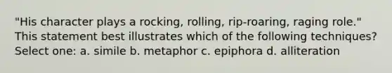 "His character plays a rocking, rolling, rip-roaring, raging role." This statement best illustrates which of the following techniques? Select one: a. simile b. metaphor c. epiphora d. alliteration