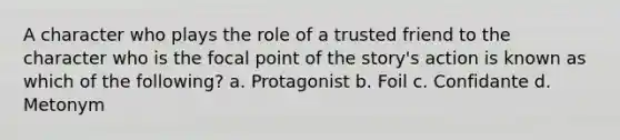 A character who plays the role of a trusted friend to the character who is the focal point of the story's action is known as which of the following? a. Protagonist b. Foil c. Confidante d. Metonym