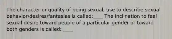 The character or quality of being sexual, use to describe sexual behavior/desires/fantasies is called:____ The inclination to feel sexual desire toward people of a particular gender or toward both genders is called: ____