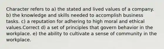 Character refers to a) the stated and lived values of a company. b) the knowledge and skills needed to accomplish business tasks. c) a reputation for adhering to high moral and ethical values.Correct d) a set of principles that govern behavior in the workplace. e) the ability to cultivate a sense of community in the workplace.