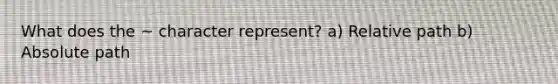 What does the ~ character represent? a) Relative path b) Absolute path