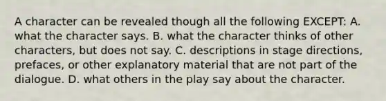 A character can be revealed though all the following EXCEPT: A. what the character says. B. what the character thinks of other characters, but does not say. C. descriptions in stage directions, prefaces, or other explanatory material that are not part of the dialogue. D. what others in the play say about the character.