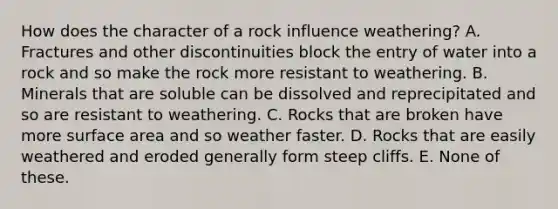 How does the character of a rock influence weathering? A. Fractures and other discontinuities block the entry of water into a rock and so make the rock more resistant to weathering. B. Minerals that are soluble can be dissolved and reprecipitated and so are resistant to weathering. C. Rocks that are broken have more surface area and so weather faster. D. Rocks that are easily weathered and eroded generally form steep cliffs. E. None of these.