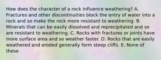 How does the character of a rock influence weathering? A. Fractures and other discontinuities block the entry of water into a rock and so make the rock more resistant to weathering. B. Minerals that can be easily dissolved and reprecipitated and so are resistant to weathering. C. Rocks with fractures or joints have more surface area and so weather faster. D. Rocks that are easily weathered and eroded generally form steep cliffs. E. None of these