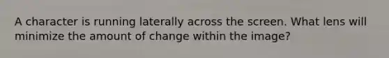 A character is running laterally across the screen. What lens will minimize the amount of change within the image?