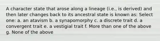 A character state that arose along a lineage (i.e., is derived) and then later changes back to its ancestral state is known as: Select one: a. an atavism b. a synapomorphy c. a discrete trait d. a convergent trait e. a vestigial trait f. More than one of the above g. None of the above