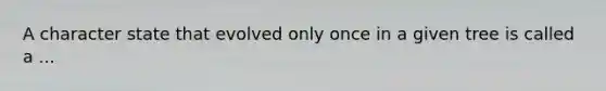 A character state that evolved only once in a given tree is called a ...