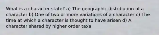 What is a character state? a) The geographic distribution of a character b) One of two or more variations of a character c) The time at which a character is thought to have arisen d) A character shared by higher order taxa