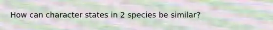 How can character states in 2 species be similar?