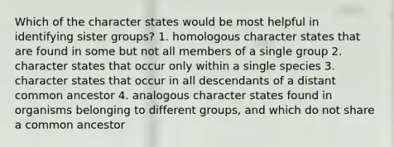 Which of the character states would be most helpful in identifying sister groups? 1. homologous character states that are found in some but not all members of a single group 2. character states that occur only within a single species 3. character states that occur in all descendants of a distant common ancestor 4. analogous character states found in organisms belonging to different groups, and which do not share a common ancestor