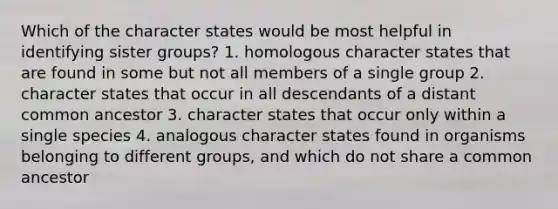 Which of the character states would be most helpful in identifying sister groups? 1. homologous character states that are found in some but not all members of a single group 2. character states that occur in all descendants of a distant common ancestor 3. character states that occur only within a single species 4. analogous character states found in organisms belonging to different groups, and which do not share a common ancestor