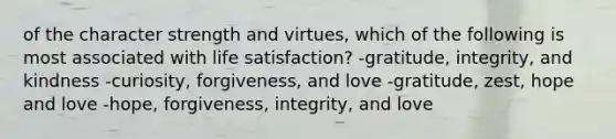 of the character strength and virtues, which of the following is most associated with life satisfaction? -gratitude, integrity, and kindness -curiosity, forgiveness, and love -gratitude, zest, hope and love -hope, forgiveness, integrity, and love