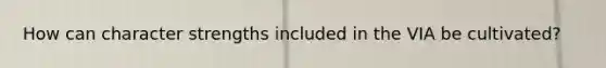 How can character strengths included in the VIA be cultivated?