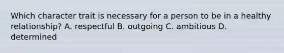 Which character trait is necessary for a person to be in a healthy relationship? A. respectful B. outgoing C. ambitious D. determined
