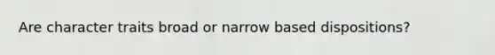 Are character traits broad or narrow based dispositions?