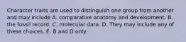 Character traits are used to distinguish one group from another and may include A. comparative anatomy and development. B. the fossil record. C. molecular data. D. They may include any of these choices. E. B and D only.