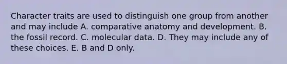 Character traits are used to distinguish one group from another and may include A. comparative anatomy and development. B. the fossil record. C. molecular data. D. They may include any of these choices. E. B and D only.