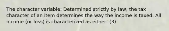 The character variable: Determined strictly by law, the tax character of an item determines the way the income is taxed. All income (or loss) is characterized as either: (3)