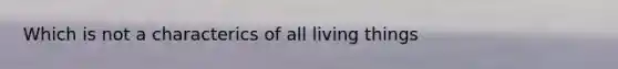 Which is not a characterics of all living things