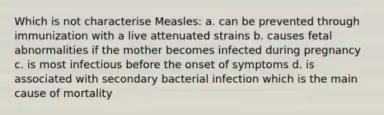 Which is not characterise Measles: a. can be prevented through immunization with a live attenuated strains b. causes fetal abnormalities if the mother becomes infected during pregnancy c. is most infectious before the onset of symptoms d. is associated with secondary bacterial infection which is the main cause of mortality