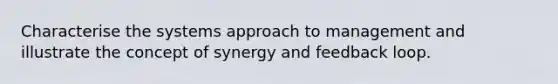 Characterise the systems approach to management and illustrate the concept of synergy and feedback loop.